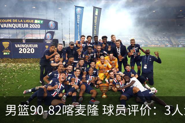 男篮90-82喀麦隆 球员评价：3人满分，5人及格，4人低迷